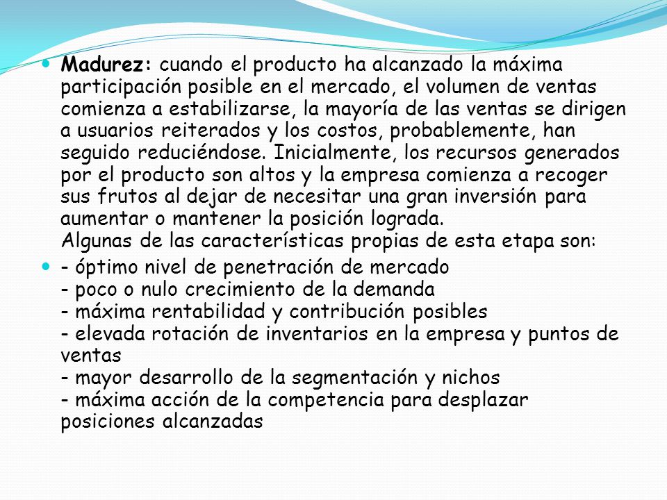 Madurez: cuando el producto ha alcanzado la máxima participación posible en el mercado, el volumen de ventas comienza a estabilizarse, la mayoría de las ventas se dirigen a usuarios reiterados y los costos, probablemente, han seguido reduciéndose. Inicialmente, los recursos generados por el producto son altos y la empresa comienza a recoger sus frutos al dejar de necesitar una gran inversión para aumentar o mantener la posición lograda. Algunas de las características propias de esta etapa son: