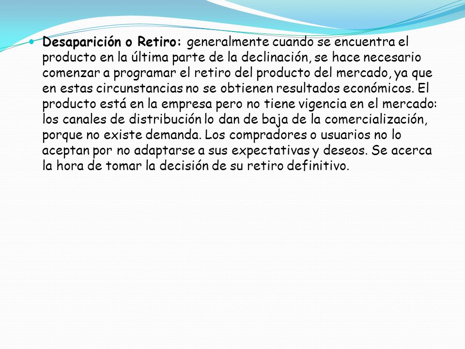 Desaparición o Retiro: generalmente cuando se encuentra el producto en la última parte de la declinación, se hace necesario comenzar a programar el retiro del producto del mercado, ya que en estas circunstancias no se obtienen resultados económicos.
