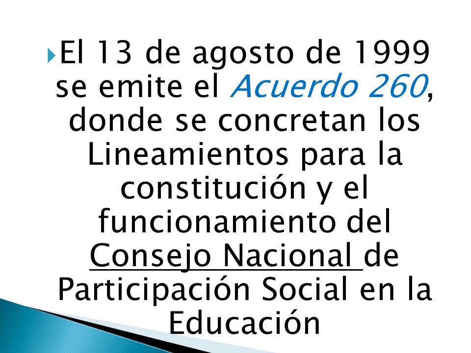 El 13 de agosto de 1999 se emite el Acuerdo 260, donde se concretan los Lineamientos para la constitución y el funcionamiento del Consejo Nacional de Participación Social en la Educación