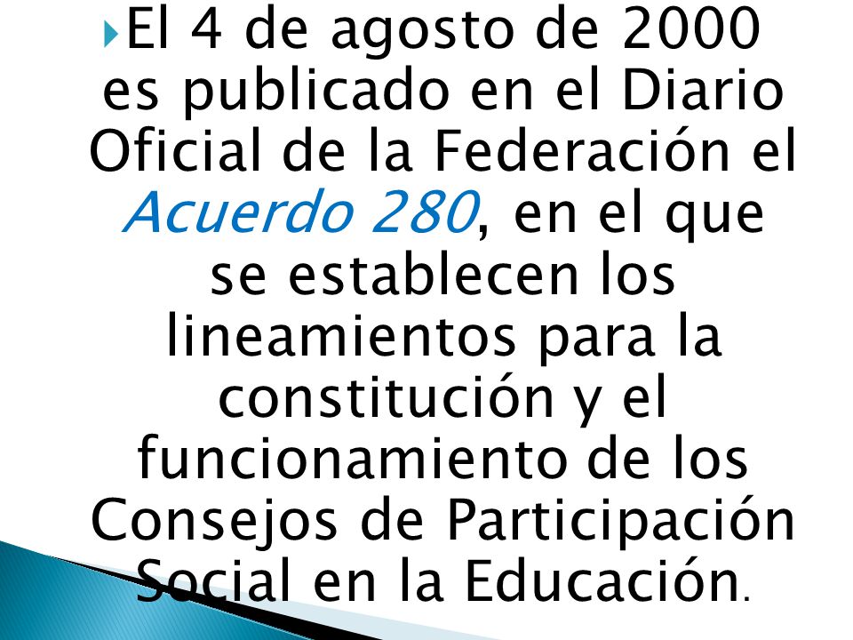 El 4 de agosto de 2000 es publicado en el Diario Oficial de la Federación el Acuerdo 280, en el que se establecen los lineamientos para la constitución y el funcionamiento de los Consejos de Participación Social en la Educación.