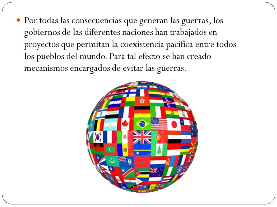 Por todas las consecuencias que generan las guerras, los gobiernos de las diferentes naciones han trabajados en proyectos que permitan la coexistencia pacifica entre todos los pueblos del mundo.