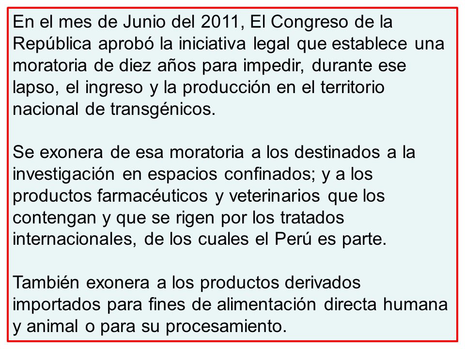 En el mes de Junio del 2011, El Congreso de la República aprobó la iniciativa legal que establece una moratoria de diez años para impedir, durante ese lapso, el ingreso y la producción en el territorio nacional de transgénicos.
