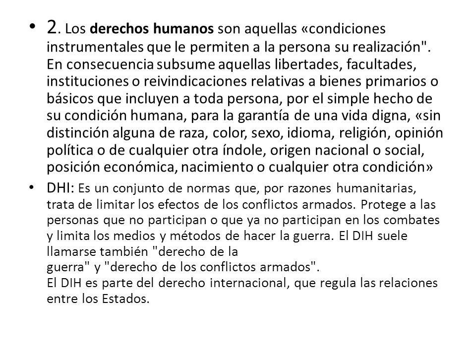 2. Los derechos humanos son aquellas «condiciones instrumentales que le permiten a la persona su realización . En consecuencia subsume aquellas libertades, facultades, instituciones o reivindicaciones relativas a bienes primarios o básicos que incluyen a toda persona, por el simple hecho de su condición humana, para la garantía de una vida digna, «sin distinción alguna de raza, color, sexo, idioma, religión, opinión política o de cualquier otra índole, origen nacional o social, posición económica, nacimiento o cualquier otra condición»