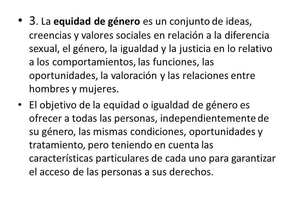 3. La equidad de género es un conjunto de ideas, creencias y valores sociales en relación a la diferencia sexual, el género, la igualdad y la justicia en lo relativo a los comportamientos, las funciones, las oportunidades, la valoración y las relaciones entre hombres y mujeres.