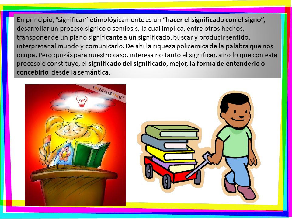 En principio, significar etimológicamente es un hacer el significado con el signo , desarrollar un proceso sígnico o semiosis, la cual implica, entre otros hechos, transponer de un plano significante a un significado, buscar y producir sentido, interpretar al mundo y comunicarlo.