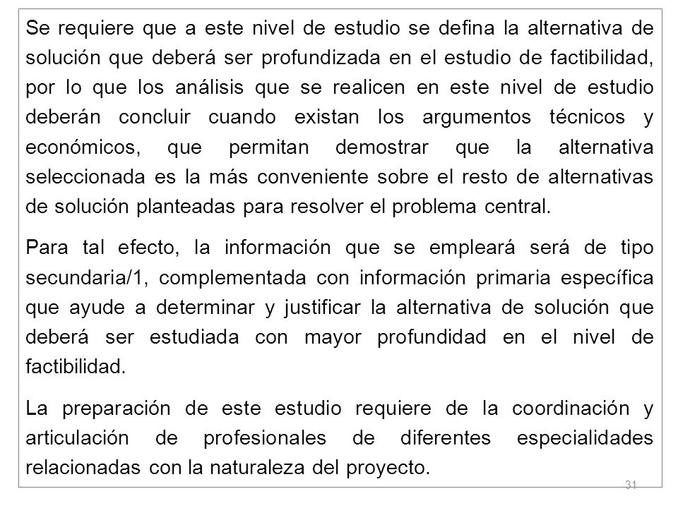 Se requiere que a este nivel de estudio se defina la alternativa de solución que deberá ser profundizada en el estudio de factibilidad, por lo que los análisis que se realicen en este nivel de estudio deberán concluir cuando existan los argumentos técnicos y económicos, que permitan demostrar que la alternativa seleccionada es la más conveniente sobre el resto de alternativas de solución planteadas para resolver el problema central.