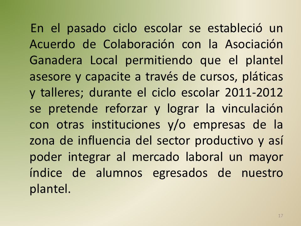 En el pasado ciclo escolar se estableció un Acuerdo de Colaboración con la Asociación Ganadera Local permitiendo que el plantel asesore y capacite a través de cursos, pláticas y talleres; durante el ciclo escolar se pretende reforzar y lograr la vinculación con otras instituciones y/o empresas de la zona de influencia del sector productivo y así poder integrar al mercado laboral un mayor índice de alumnos egresados de nuestro plantel.