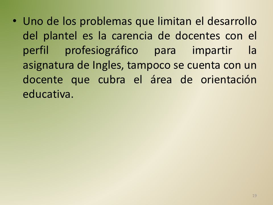 Uno de los problemas que limitan el desarrollo del plantel es la carencia de docentes con el perfil profesiográfico para impartir la asignatura de Ingles, tampoco se cuenta con un docente que cubra el área de orientación educativa.