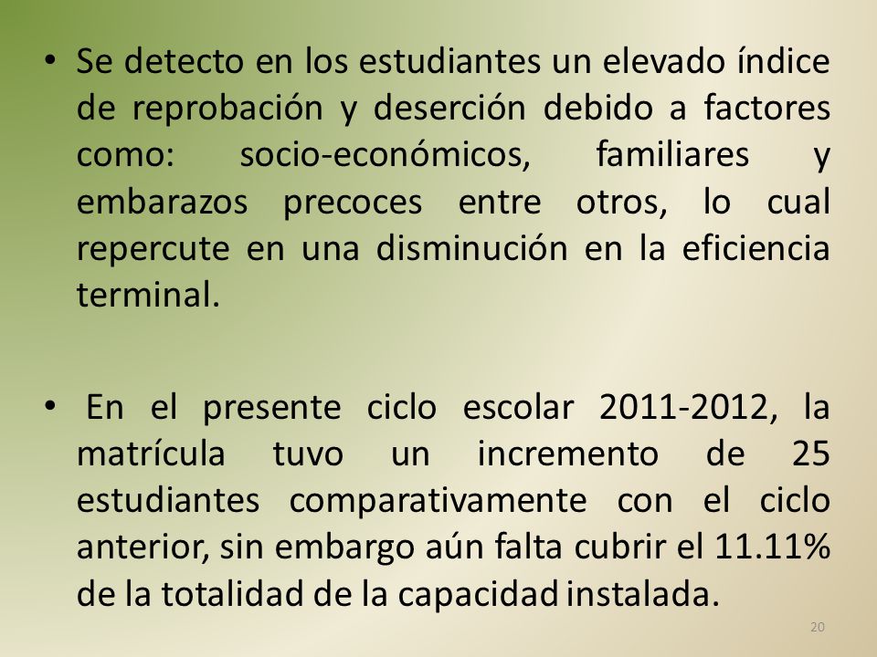 Se detecto en los estudiantes un elevado índice de reprobación y deserción debido a factores como: socio-económicos, familiares y embarazos precoces entre otros, lo cual repercute en una disminución en la eficiencia terminal.