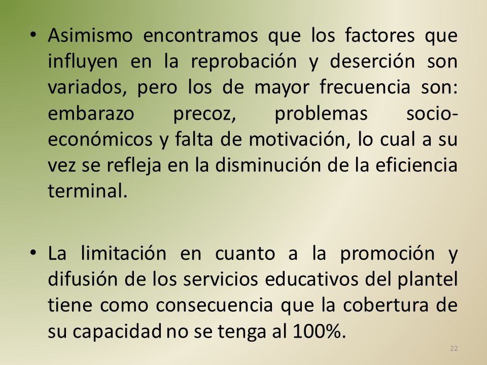 Asimismo encontramos que los factores que influyen en la reprobación y deserción son variados, pero los de mayor frecuencia son: embarazo precoz, problemas socio-económicos y falta de motivación, lo cual a su vez se refleja en la disminución de la eficiencia terminal.