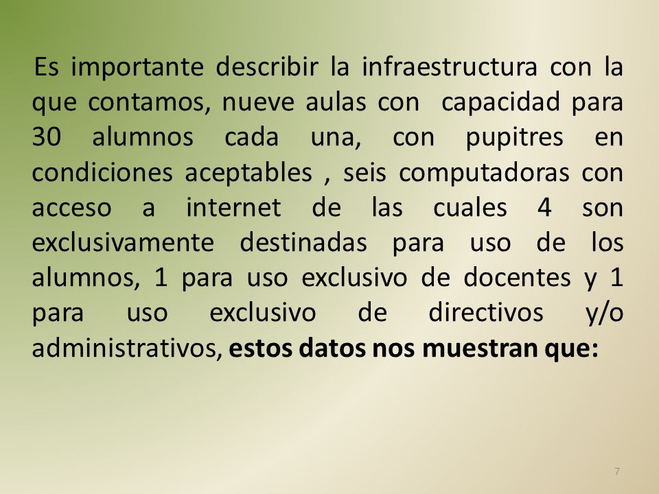 Es importante describir la infraestructura con la que contamos, nueve aulas con capacidad para 30 alumnos cada una, con pupitres en condiciones aceptables , seis computadoras con acceso a internet de las cuales 4 son exclusivamente destinadas para uso de los alumnos, 1 para uso exclusivo de docentes y 1 para uso exclusivo de directivos y/o administrativos, estos datos nos muestran que: