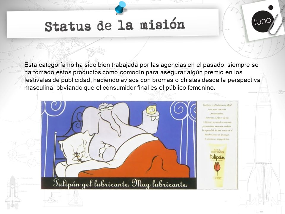Esta categoría no ha sido bien trabajada por las agencias en el pasado, siempre se ha tomado estos productos como comodín para asegurar algún premio en los festivales de publicidad, haciendo avisos con bromas o chistes desde la perspectiva masculina, obviando que el consumidor final es el público femenino.