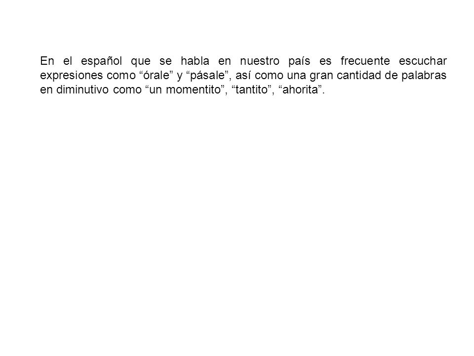 En el español que se habla en nuestro país es frecuente escuchar expresiones como órale y pásale , así como una gran cantidad de palabras en diminutivo como un momentito , tantito , ahorita .
