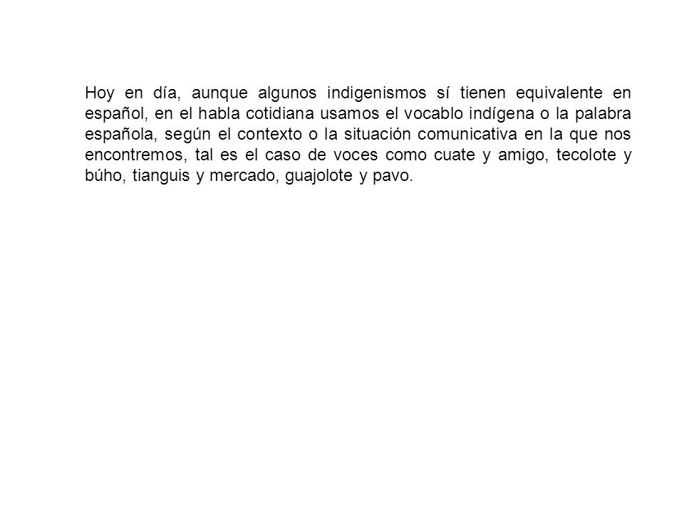 Hoy en día, aunque algunos indigenismos sí tienen equivalente en español, en el habla cotidiana usamos el vocablo indígena o la palabra española, según el contexto o la situación comunicativa en la que nos encontremos, tal es el caso de voces como cuate y amigo, tecolote y búho, tianguis y mercado, guajolote y pavo.