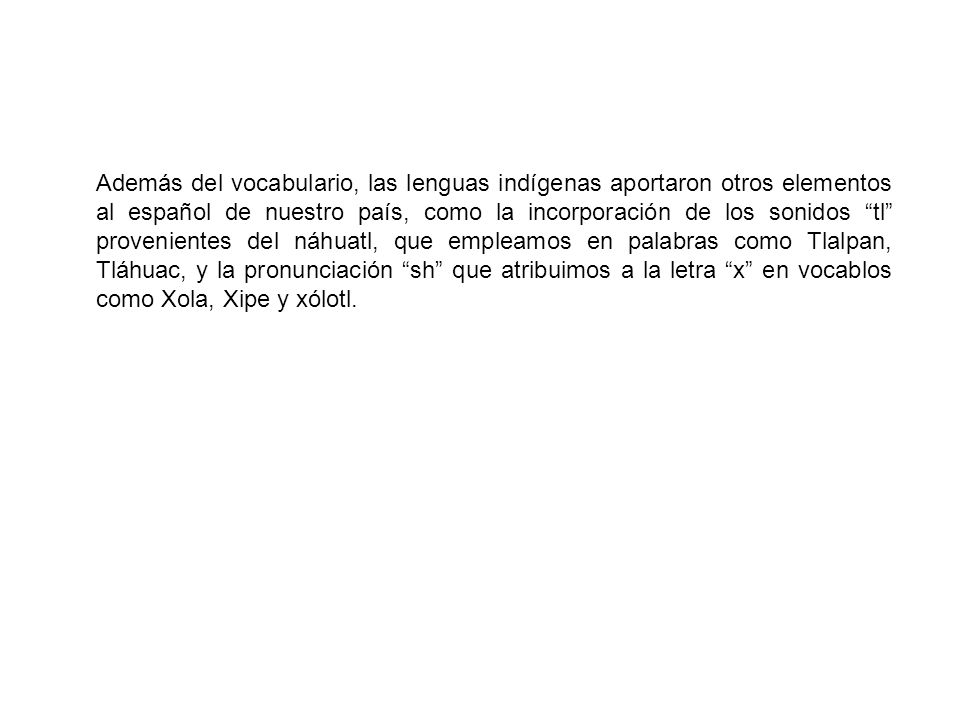 Además del vocabulario, las lenguas indígenas aportaron otros elementos al español de nuestro país, como la incorporación de los sonidos tl provenientes del náhuatl, que empleamos en palabras como Tlalpan, Tláhuac, y la pronunciación sh que atribuimos a la letra x en vocablos como Xola, Xipe y xólotl.