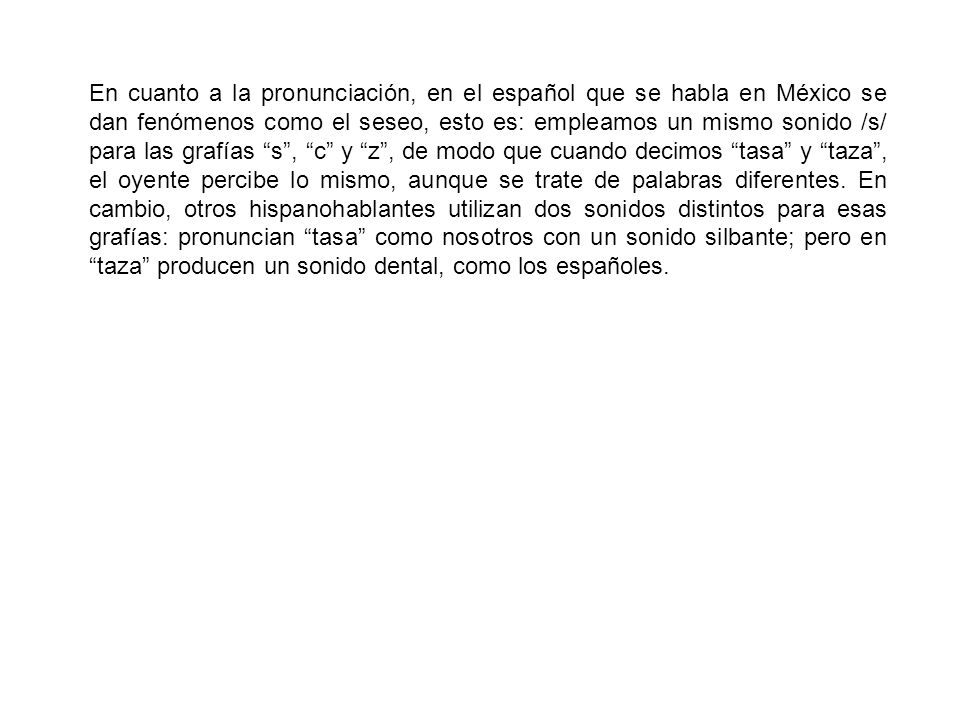 En cuanto a la pronunciación, en el español que se habla en México se dan fenómenos como el seseo, esto es: empleamos un mismo sonido /s/ para las grafías s , c y z , de modo que cuando decimos tasa y taza , el oyente percibe lo mismo, aunque se trate de palabras diferentes.