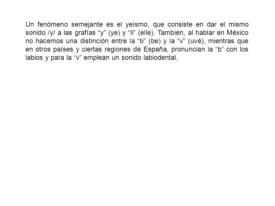 Un fenómeno semejante es el yeísmo, que consiste en dar el mismo sonido /y/ a las grafías y (ye) y ll (elle).