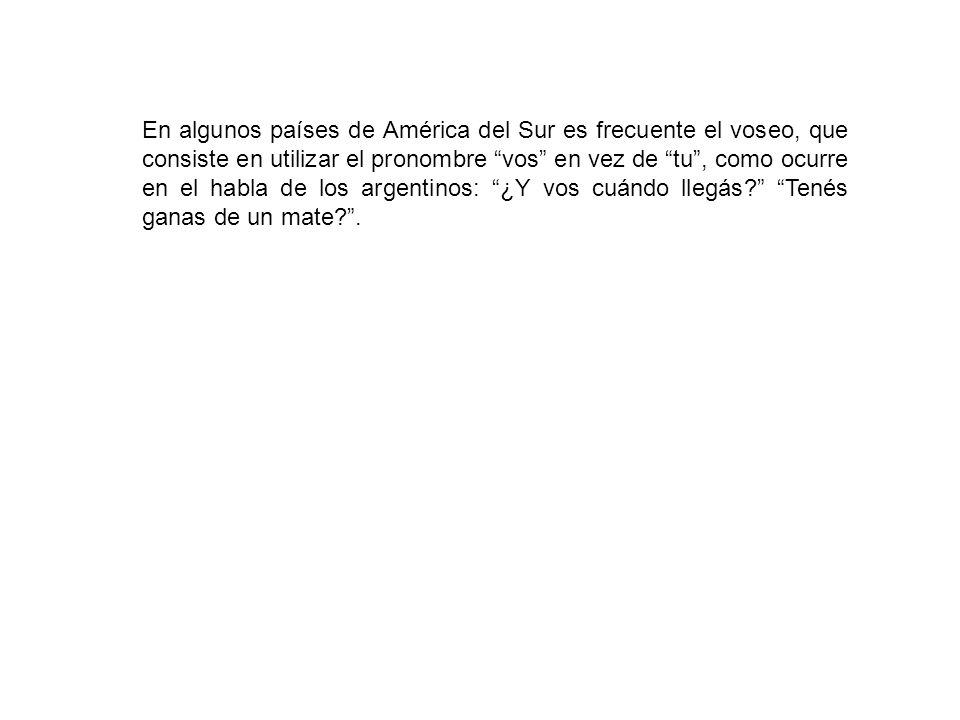 En algunos países de América del Sur es frecuente el voseo, que consiste en utilizar el pronombre vos en vez de tu , como ocurre en el habla de los argentinos: ¿Y vos cuándo llegás Tenés ganas de un mate .