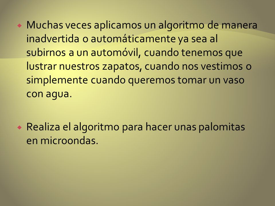 Muchas veces aplicamos un algoritmo de manera inadvertida o automáticamente ya sea al subirnos a un automóvil, cuando tenemos que lustrar nuestros zapatos, cuando nos vestimos o simplemente cuando queremos tomar un vaso con agua.