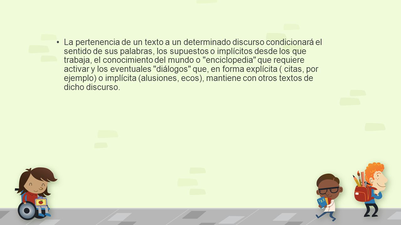 La pertenencia de un texto a un determinado discurso condicionará el sentido de sus palabras, los supuestos o implícitos desde los que trabaja, el conocimiento del mundo o enciclopedia que requiere activar y los eventuales diálogos que, en forma explícita ( citas, por ejemplo) o implícita (alusiones, ecos), mantiene con otros textos de dicho discurso.