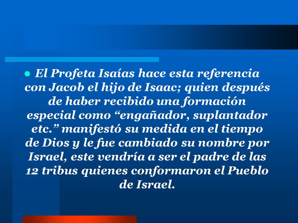 El Profeta Isaías hace esta referencia con Jacob el hijo de Isaac; quien después de haber recibido una formación especial como engañador, suplantador etc. manifestó su medida en el tiempo de Dios y le fue cambiado su nombre por Israel, este vendría a ser el padre de las 12 tribus quienes conformaron el Pueblo de Israel.