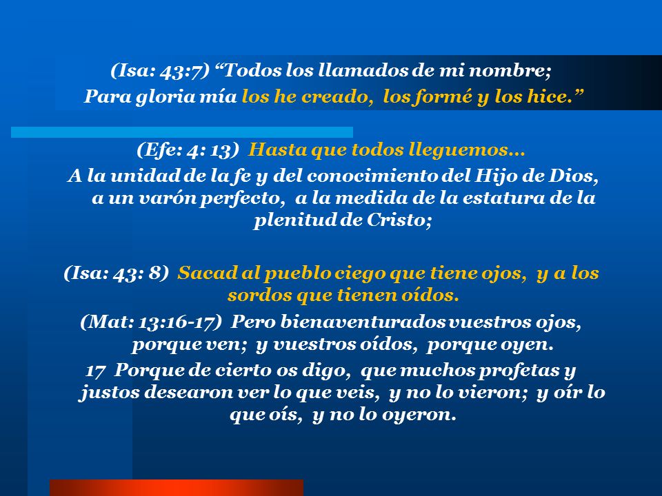 (Isa: 43:7) Todos los llamados de mi nombre; Para gloria mía los he creado, los formé y los hice. (Efe: 4: 13) Hasta que todos lleguemos… A la unidad de la fe y del conocimiento del Hijo de Dios, a un varón perfecto, a la medida de la estatura de la plenitud de Cristo; (Isa: 43: 8) Sacad al pueblo ciego que tiene ojos, y a los sordos que tienen oídos.