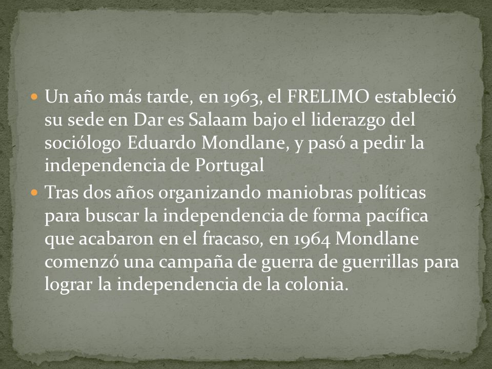 Un año más tarde, en 1963, el FRELIMO estableció su sede en Dar es Salaam bajo el liderazgo del sociólogo Eduardo Mondlane, y pasó a pedir la independencia de Portugal