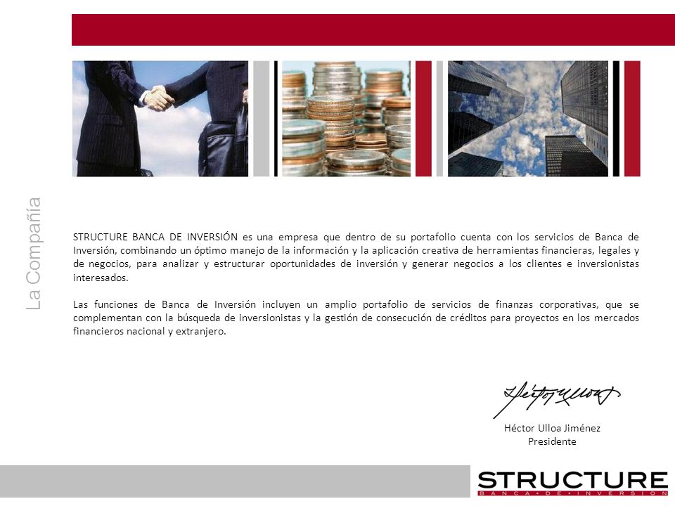 STRUCTURE BANCA DE INVERSIÓN es una empresa que dentro de su portafolio cuenta con los servicios de Banca de Inversión, combinando un óptimo manejo de la información y la aplicación creativa de herramientas financieras, legales y de negocios, para analizar y estructurar oportunidades de inversión y generar negocios a los clientes e inversionistas interesados.