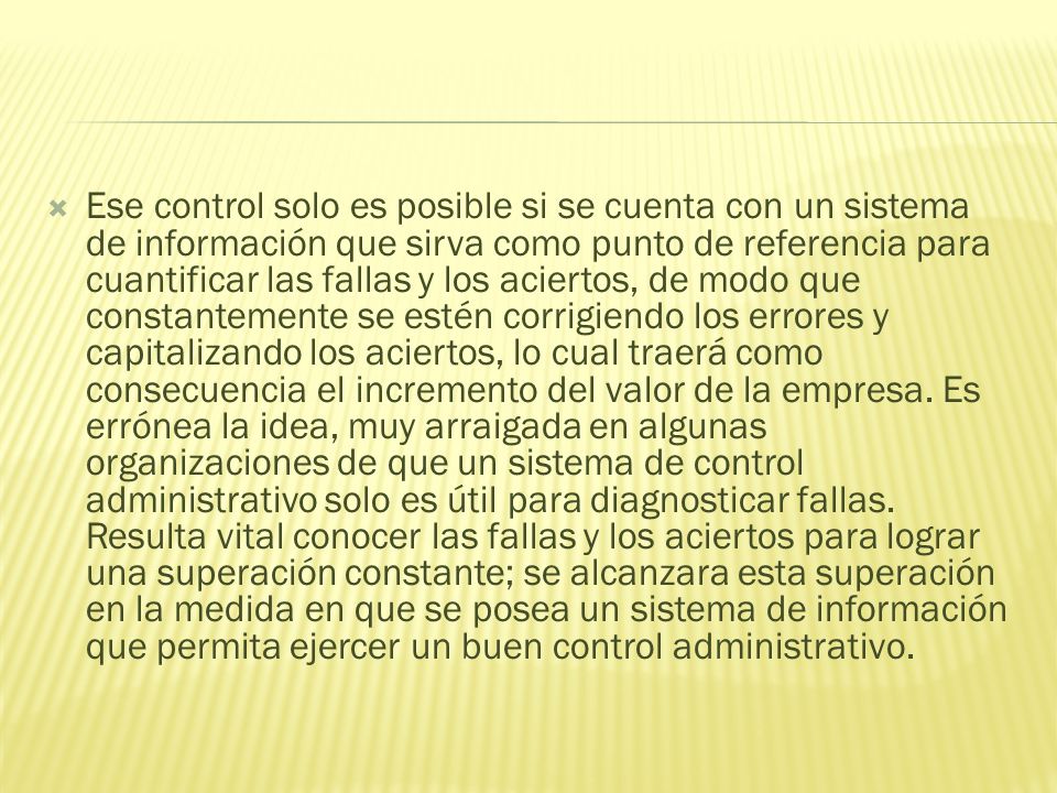Ese control solo es posible si se cuenta con un sistema de información que sirva como punto de referencia para cuantificar las fallas y los aciertos, de modo que constantemente se estén corrigiendo los errores y capitalizando los aciertos, lo cual traerá como consecuencia el incremento del valor de la empresa.