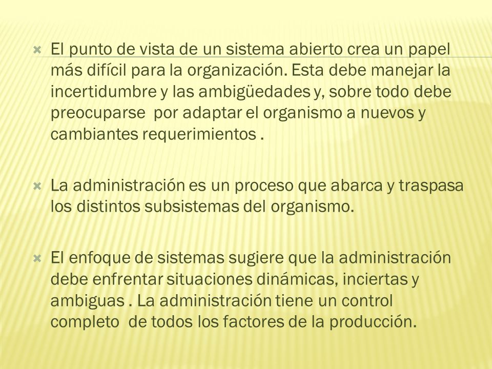 El punto de vista de un sistema abierto crea un papel más difícil para la organización. Esta debe manejar la incertidumbre y las ambigüedades y, sobre todo debe preocuparse por adaptar el organismo a nuevos y cambiantes requerimientos .