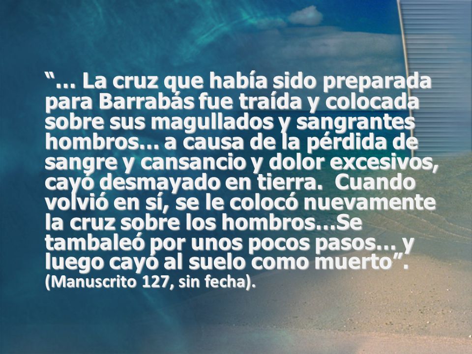 … La cruz que había sido preparada para Barrabás fue traída y colocada sobre sus magullados y sangrantes hombros… a causa de la pérdida de sangre y cansancio y dolor excesivos, cayó desmayado en tierra.