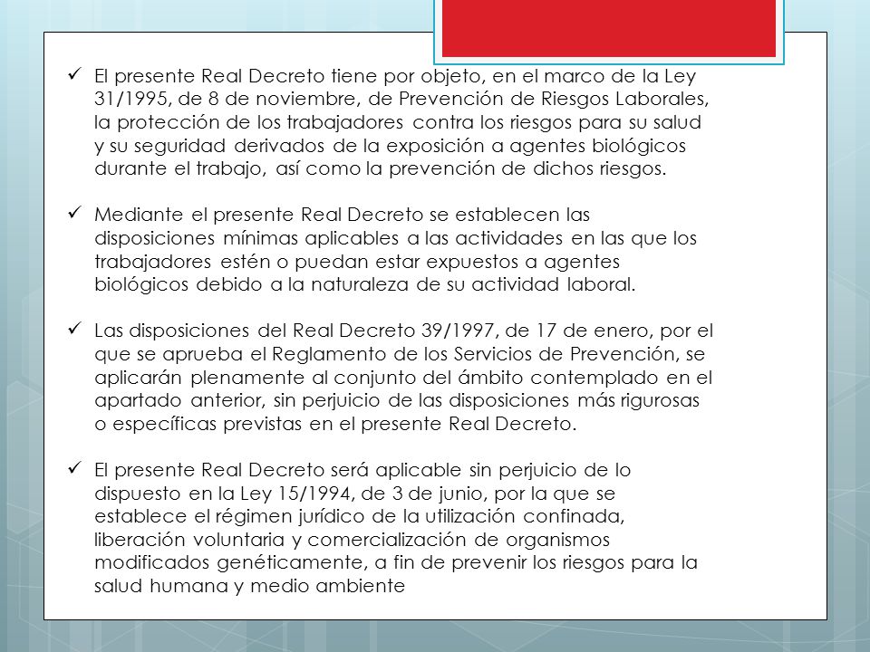 El presente Real Decreto tiene por objeto, en el marco de la Ley 31/1995, de 8 de noviembre, de Prevención de Riesgos Laborales, la protección de los trabajadores contra los riesgos para su salud y su seguridad derivados de la exposición a agentes biológicos durante el trabajo, así como la prevención de dichos riesgos.