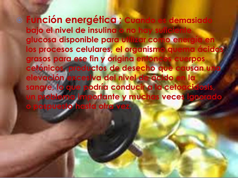Función energética ; Cuando es demasiado bajo el nivel de insulina o no hay suficiente glucosa disponible para utilizar como energía en los procesos celulares, el organismo quema ácidos grasos para ese fin y origina entonces cuerpos cetónicos, productos de desecho que causan una elevación excesiva del nivel de ácido en la sangre, lo que podría conducir a la cetoacidosis, un problema importante y muchas veces ignorado o pospuesto hasta otra vez.