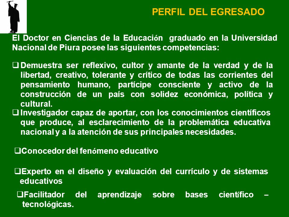 PERFIL DEL EGRESADO El Doctor en Ciencias de la Educación graduado en la Universidad Nacional de Piura posee las siguientes competencias: