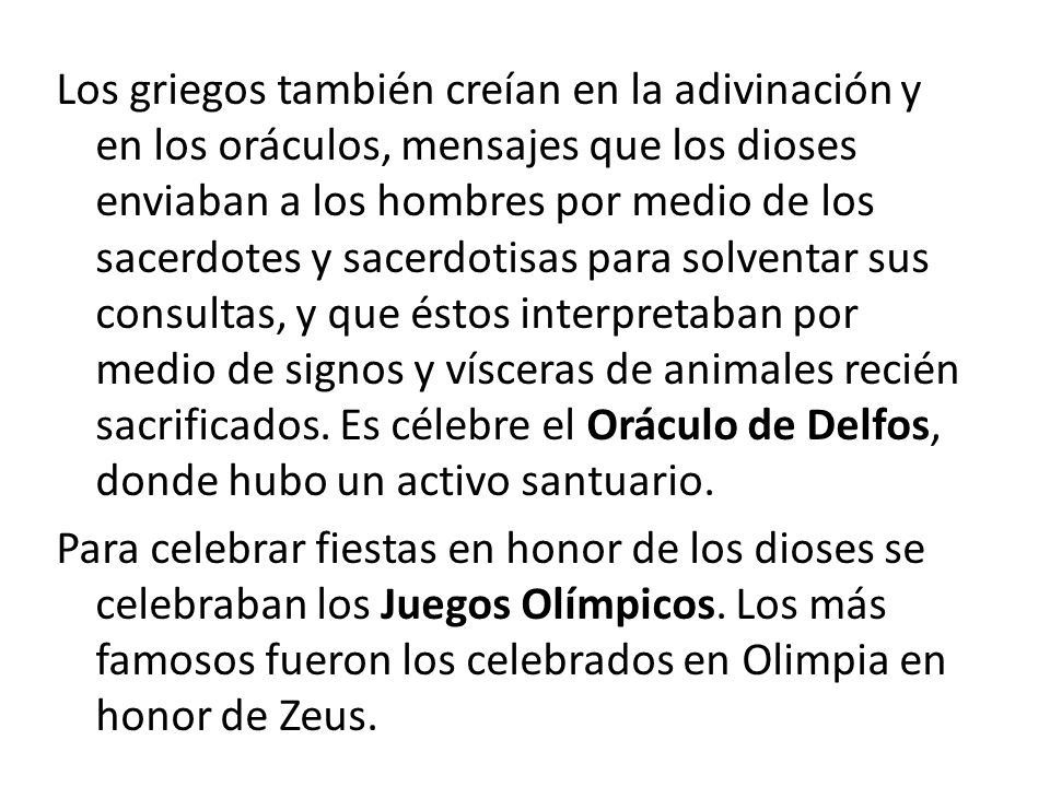 Los griegos también creían en la adivinación y en los oráculos, mensajes que los dioses enviaban a los hombres por medio de los sacerdotes y sacerdotisas para solventar sus consultas, y que éstos interpretaban por medio de signos y vísceras de animales recién sacrificados.