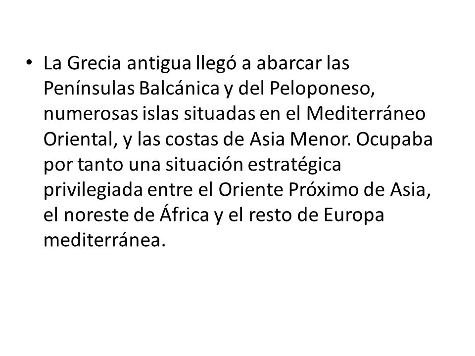 La Grecia antigua llegó a abarcar las Penínsulas Balcánica y del Peloponeso, numerosas islas situadas en el Mediterráneo Oriental, y las costas de Asia Menor.