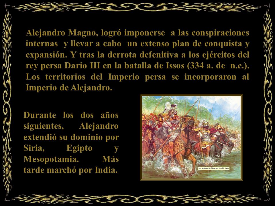 Alejandro Magno, logró imponerse a las conspiraciones internas y llevar a cabo un extenso plan de conquista y expansión. Y tras la derrota defenitiva a los ejércitos del rey persa Dario III en la batalla de Issos (334 a. de n.e.). Los territorios del Imperio persa se incorporaron al Imperio de Alejandro.