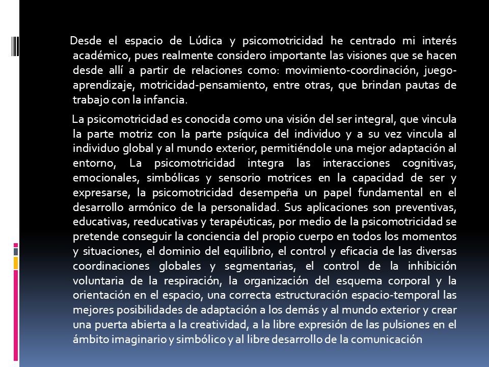 Desde el espacio de Lúdica y psicomotricidad he centrado mi interés académico, pues realmente considero importante las visiones que se hacen desde allí a partir de relaciones como: movimiento-coordinación, juego- aprendizaje, motricidad-pensamiento, entre otras, que brindan pautas de trabajo con la infancia.