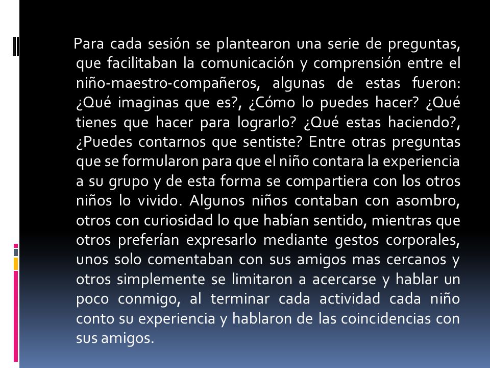 Para cada sesión se plantearon una serie de preguntas, que facilitaban la comunicación y comprensión entre el niño-maestro-compañeros, algunas de estas fueron: ¿Qué imaginas que es , ¿Cómo lo puedes hacer.