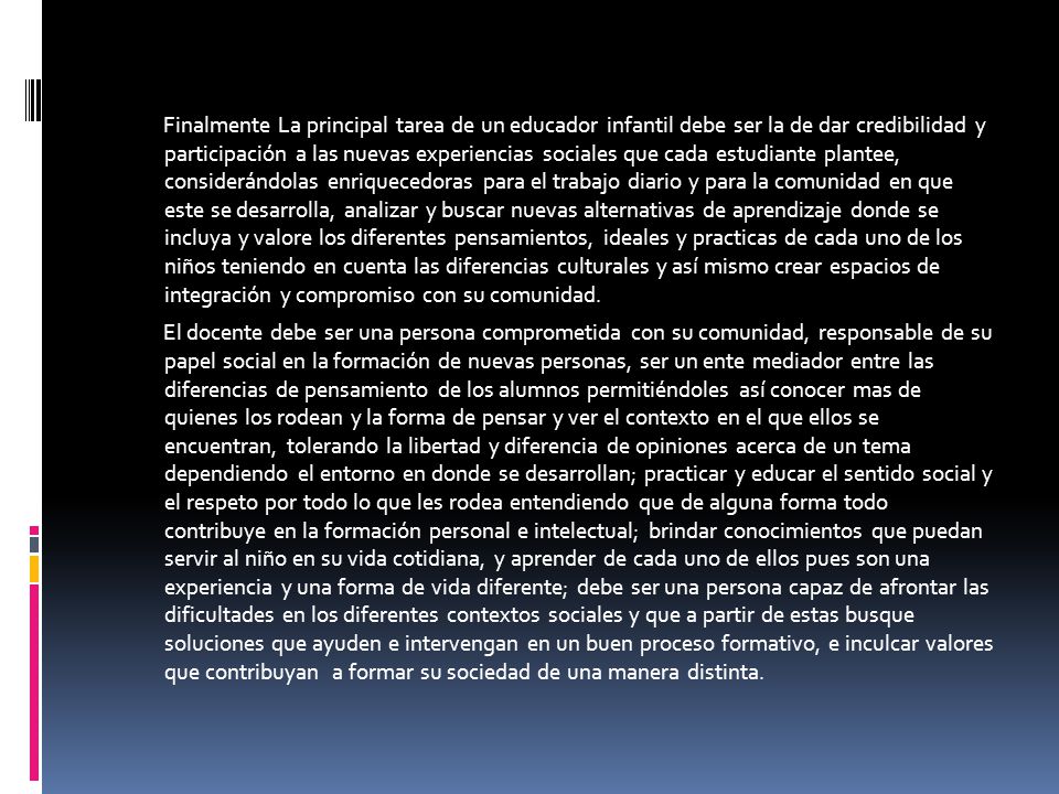 Finalmente La principal tarea de un educador infantil debe ser la de dar credibilidad y participación a las nuevas experiencias sociales que cada estudiante plantee, considerándolas enriquecedoras para el trabajo diario y para la comunidad en que este se desarrolla, analizar y buscar nuevas alternativas de aprendizaje donde se incluya y valore los diferentes pensamientos, ideales y practicas de cada uno de los niños teniendo en cuenta las diferencias culturales y así mismo crear espacios de integración y compromiso con su comunidad.