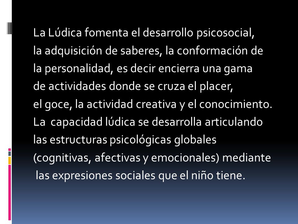 La Lúdica fomenta el desarrollo psicosocial, la adquisición de saberes, la conformación de la personalidad, es decir encierra una gama de actividades donde se cruza el placer, el goce, la actividad creativa y el conocimiento.
