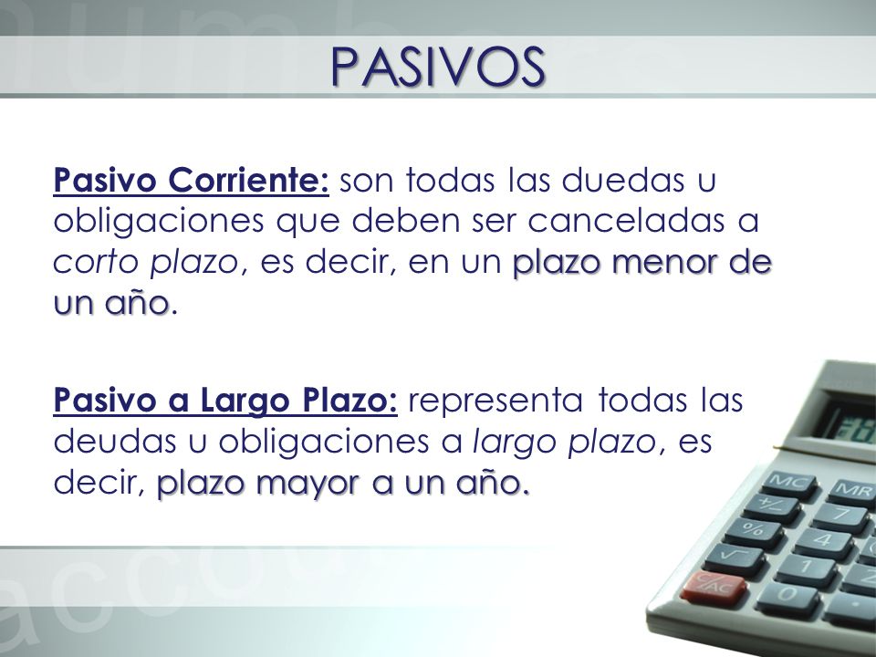 PASIVOS Pasivo Corriente: son todas las duedas u obligaciones que deben ser canceladas a corto plazo, es decir, en un plazo menor de un año.