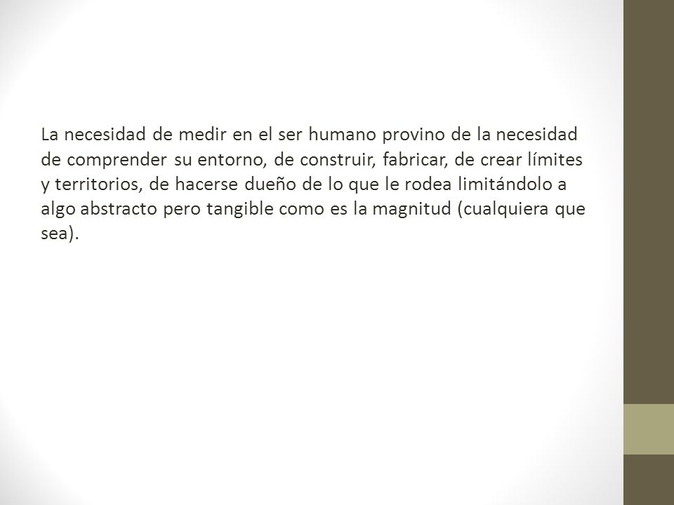 La necesidad de medir en el ser humano provino de la necesidad de comprender su entorno, de construir, fabricar, de crear límites y territorios, de hacerse dueño de lo que le rodea limitándolo a algo abstracto pero tangible como es la magnitud (cualquiera que sea).