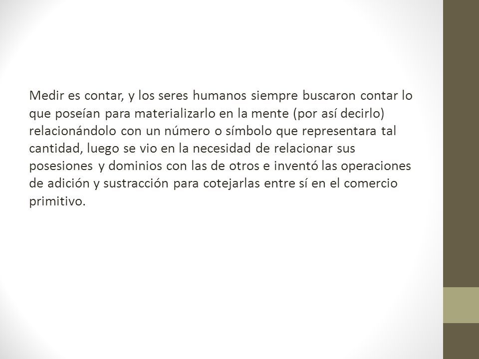 Medir es contar, y los seres humanos siempre buscaron contar lo que poseían para materializarlo en la mente (por así decirlo) relacionándolo con un número o símbolo que representara tal cantidad, luego se vio en la necesidad de relacionar sus posesiones y dominios con las de otros e inventó las operaciones de adición y sustracción para cotejarlas entre sí en el comercio primitivo.
