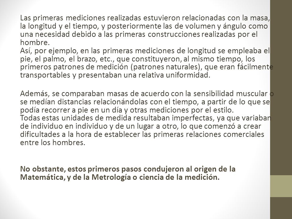 Las primeras mediciones realizadas estuvieron relacionadas con la masa, la longitud y el tiempo, y posteriormente las de volumen y ángulo como una necesidad debido a las primeras construcciones realizadas por el hombre.