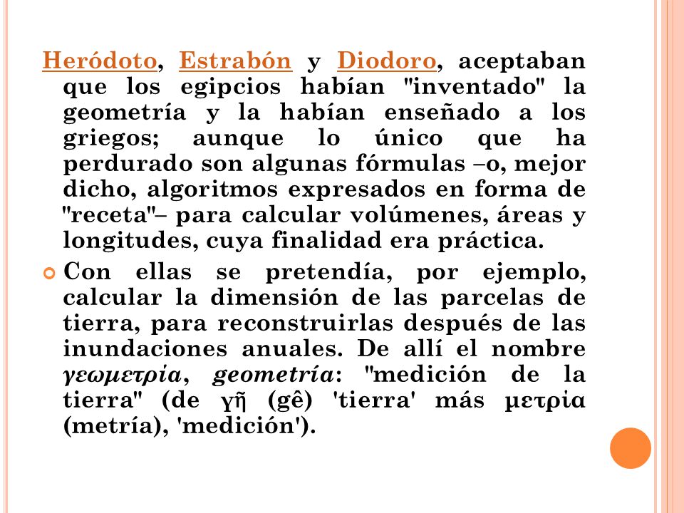 Heródoto, Estrabón y Diodoro, aceptaban que los egipcios habían inventado la geometría y la habían enseñado a los griegos; aunque lo único que ha perdurado son algunas fórmulas –o, mejor dicho, algoritmos expresados en forma de receta – para calcular volúmenes, áreas y longitudes, cuya finalidad era práctica.