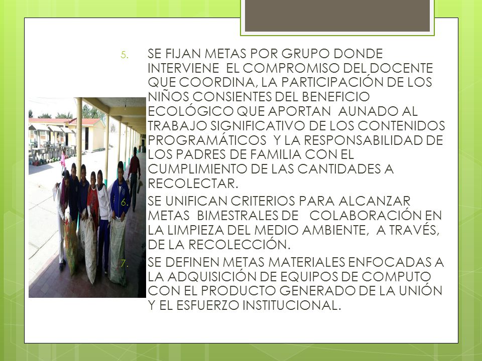 SE FIJAN METAS POR GRUPO DONDE INTERVIENE EL COMPROMISO DEL DOCENTE QUE COORDINA, LA PARTICIPACIÓN DE LOS NIÑOS CONSIENTES DEL BENEFICIO ECOLÓGICO QUE APORTAN AUNADO AL TRABAJO SIGNIFICATIVO DE LOS CONTENIDOS PROGRAMÁTICOS Y LA RESPONSABILIDAD DE LOS PADRES DE FAMILIA CON EL CUMPLIMIENTO DE LAS CANTIDADES A RECOLECTAR.