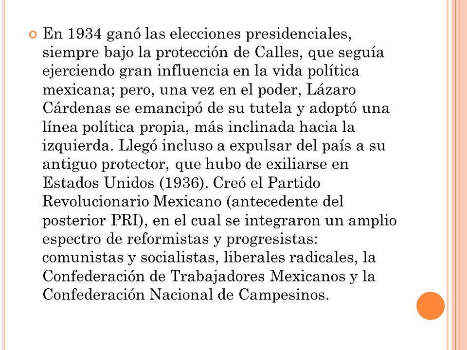 En 1934 ganó las elecciones presidenciales, siempre bajo la protección de Calles, que seguía ejerciendo gran influencia en la vida política mexicana; pero, una vez en el poder, Lázaro Cárdenas se emancipó de su tutela y adoptó una línea política propia, más inclinada hacia la izquierda.