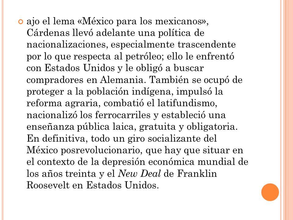 ajo el lema «México para los mexicanos», Cárdenas llevó adelante una política de nacionalizaciones, especialmente trascendente por lo que respecta al petróleo; ello le enfrentó con Estados Unidos y le obligó a buscar compradores en Alemania.