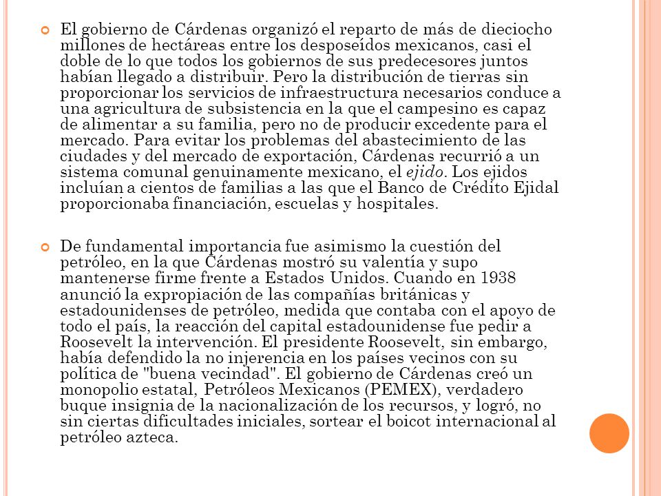 El gobierno de Cárdenas organizó el reparto de más de dieciocho millones de hectáreas entre los desposeídos mexicanos, casi el doble de lo que todos los gobiernos de sus predecesores juntos habían llegado a distribuir. Pero la distribución de tierras sin proporcionar los servicios de infraestructura necesarios conduce a una agricultura de subsistencia en la que el campesino es capaz de alimentar a su familia, pero no de producir excedente para el mercado. Para evitar los problemas del abastecimiento de las ciudades y del mercado de exportación, Cárdenas recurrió a un sistema comunal genuinamente mexicano, el ejido. Los ejidos incluían a cientos de familias a las que el Banco de Crédito Ejidal proporcionaba financiación, escuelas y hospitales.